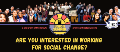 Photo collage of crowds of people of varying genders, skin tones, social identities, and body types, some. holding signs that read "WSLC." Abstract icon of a raised fist against a sunset with the words "Union Summer" in middle of the photo collage. Text on either side of the logo reads "a program of the WSLC and its affiliated unions." Yellow text at bottom reads, "Are you interested in working for social change?"