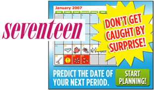 Young adolescent girl and boy are talking while leaning against school lockers;  the girl is smiling at the boy. Seventeen magazine cover with a calendar shown in the background and the words 'DONT BE CAUGHT BY SURPRISE' placed prominently upfront.  Under the calendar, the words, 'PREDICT THE DATE OF YOUR NEXT PERIOD' and 'START PLANNING' are printed.