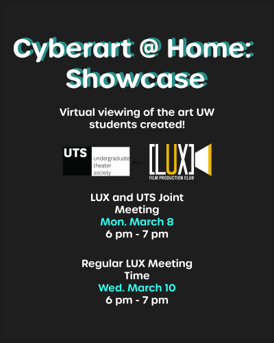 Black background with white and teal text that reads "Cyberart @ Home: Showcase." White text below reads "Virtual viewing of the art UW students created!" Two logos below, one reading "UTS: undergraduate theater society" and one reading "LUX film production club." White and teal text continues, "LUX and UTS Joint Meeting; Mon. Mar 8; 6pm - 7pm; Regular Lux Meeting Time; Wed March 10; 6pm - 7pm."