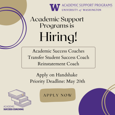 Tan background with hand drawn vector purple and gold circle shapes in the corners. Text in upper right reads, "W; Academic Support Programs; University of Washington." Central text reads, "Academic Support Programs is Hiring!". Outline square text box below reads, "Academic Success Coaches; Transfer Student Success Coach; Reinstatement Coach." Text below that reads, "Apply on Handshake; Priority Deadline: May 20th." Brown square with text that reads "apply now." Line drawing of a pile of books in lower left corner with text that reads "academic success coaching."